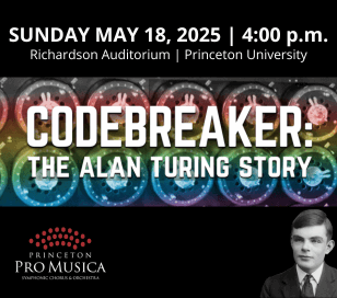 Princeton Pro Musica Chorus & Orchestra will present James McCarthy's CODEBREAKER: The Alan Turing Story on Sunday, May 18 at 4 p.m. in Richardson Auditorium on the campus of Princeton University.
Codebreaker is a captivating work that sets to music three episodes from the life of Alan Turing, frequently called the father of modern computer science.
We will perform Codebreaker at Richardson Auditorium—on the very same Princeton University campus where Turing earned a PhD in mathematics in 1938.
One of the most brilliant minds of his time, Turing worked to break German ciphers during World War II and helped turn the tide of the war in favor of the Allied Forces.
Though Turing’s life came to a tragic and too-soon end in 1954, McCarthy ends the piece with an optimistic, forward-looking message.
This modern oratorio - written for chorus, orchestra, and a soprano soloist who poignantly portrays Turing’s mother - is, according to the composer, a portrait of a living, breathing human being. 